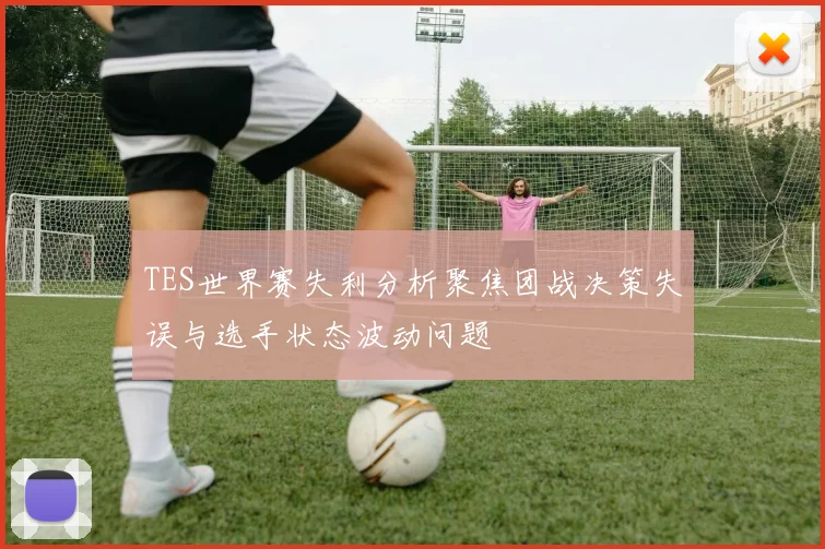 TES世界赛失利分析聚焦团战决策失误与选手状态波动问题