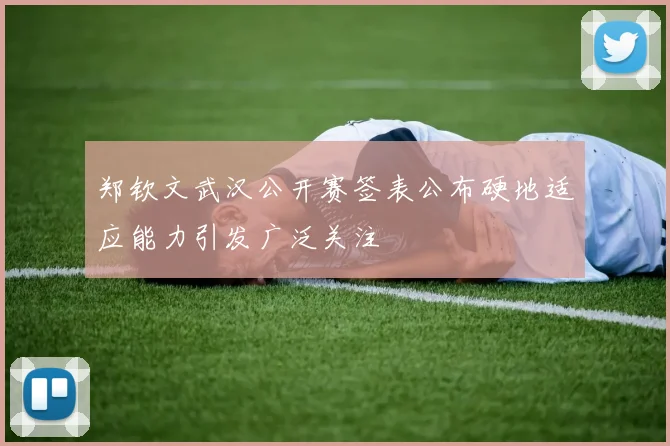 郑钦文武汉公开赛签表公布硬地适应能力引发广泛关注