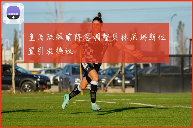 皇马欧冠前阵容调整贝林厄姆新位置引发热议