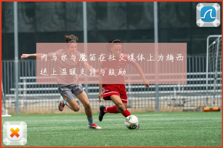 内马尔与魔笛在社交媒体上为梅西送上温暖支持与鼓励