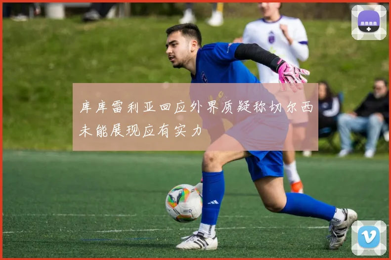 库库雷利亚回应外界质疑称切尔西未能展现应有实力