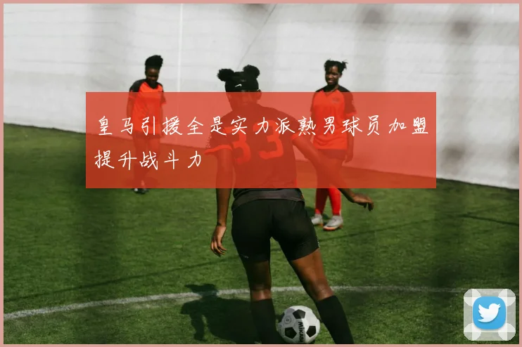 皇马引援全是实力派熟男球员加盟提升战斗力