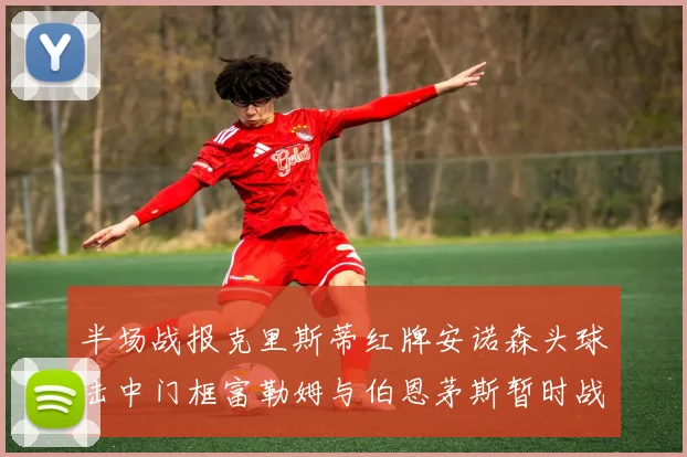 半场战报克里斯蒂红牌安诺森头球击中门框富勒姆与伯恩茅斯暂时战成平局