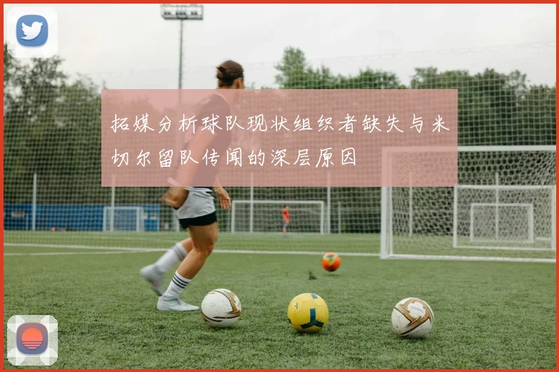 拓媒分析球队现状组织者缺失与米切尔留队传闻的深层原因