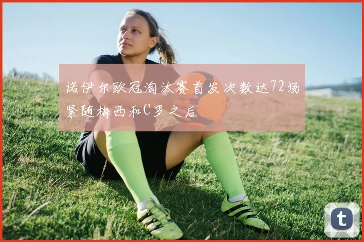 诺伊尔欧冠淘汰赛首发次数达72场紧随梅西和C罗之后
