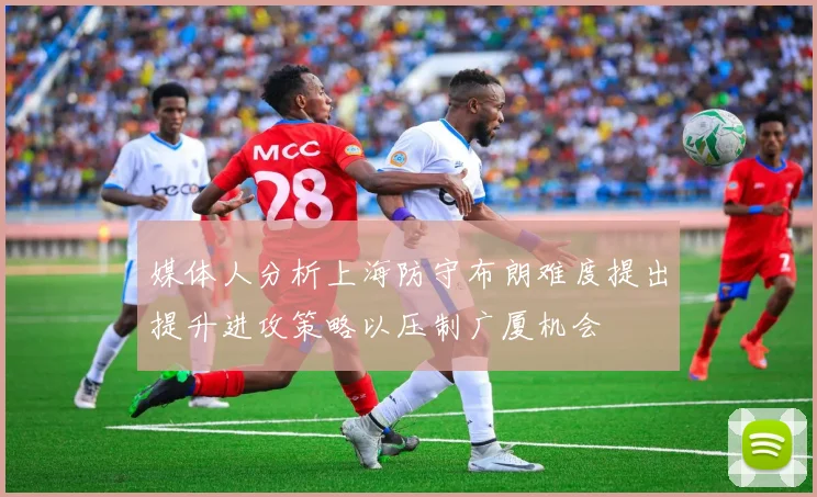 媒体人分析上海防守布朗难度提出提升进攻策略以压制广厦机会