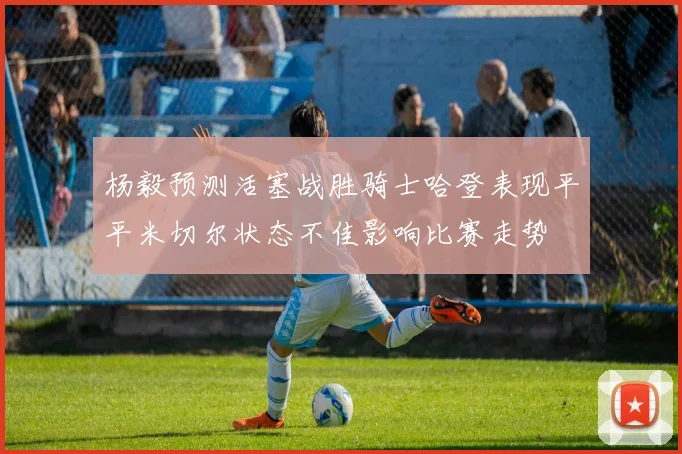 杨毅预测活塞战胜骑士哈登表现平平米切尔状态不佳影响比赛走势