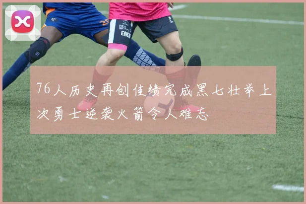 76人历史再创佳绩完成黑七壮举上次勇士逆袭火箭令人难忘