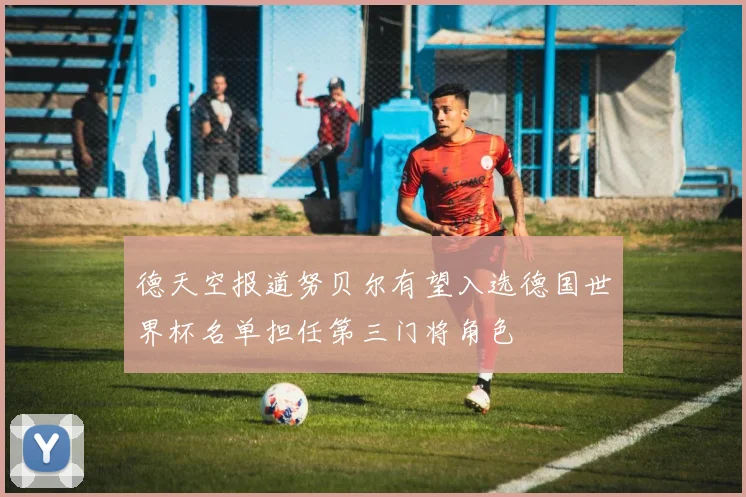 德天空报道努贝尔有望入选德国世界杯名单担任第三门将角色