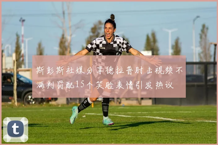 斯彭斯社媒分享德拉普肘击视频不满判罚配15个笑脸表情引发热议