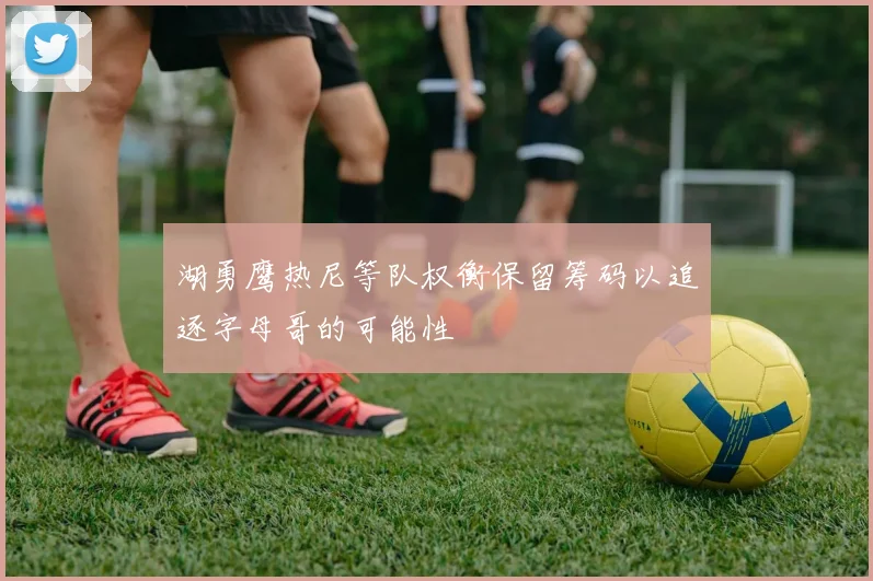 湖勇鹰热尼等队权衡保留筹码以追逐字母哥的可能性