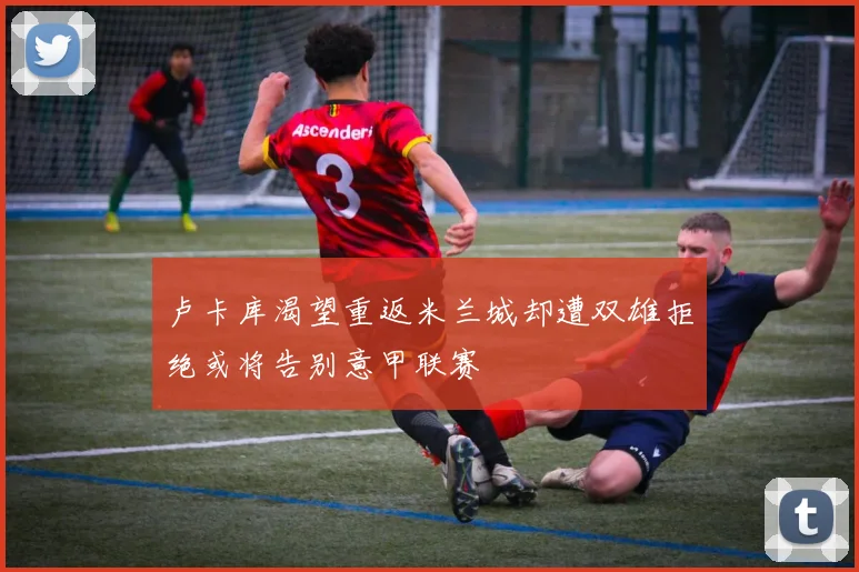 卢卡库渴望重返米兰城却遭双雄拒绝或将告别意甲联赛