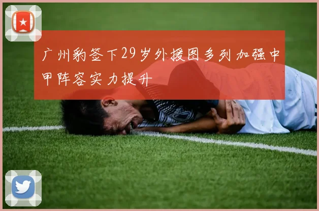 广州豹签下29岁外援图多列加强中甲阵容实力提升