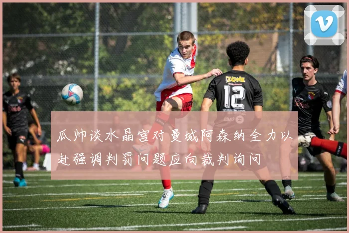 瓜帅谈水晶宫对曼城阿森纳全力以赴强调判罚问题应向裁判询问