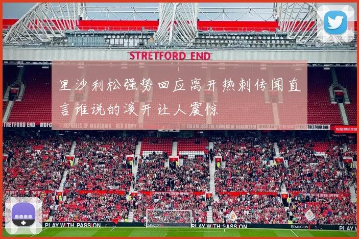 里沙利松强势回应离开热刺传闻直言谁说的滚开让人震惊