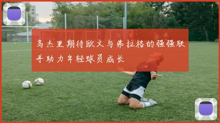乌杰里期待欧文与弗拉格的强强联手助力年轻球员成长