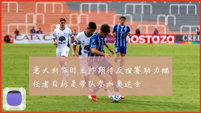 意大利临时主帅期待友谊赛助力继任者目标是带队参加奥运会