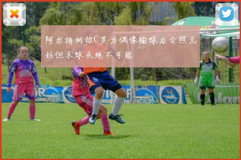 阿尔梅纳称C罗为偶像输球后合照无妨但求球衣绝不可能