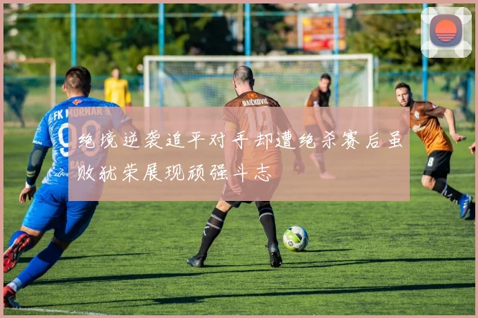 绝境逆袭追平对手却遭绝杀赛后虽败犹荣展现顽强斗志