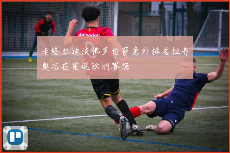 卡塔尔迪谈佛罗伦萨意外排名拉齐奥志在重返欧洲赛场