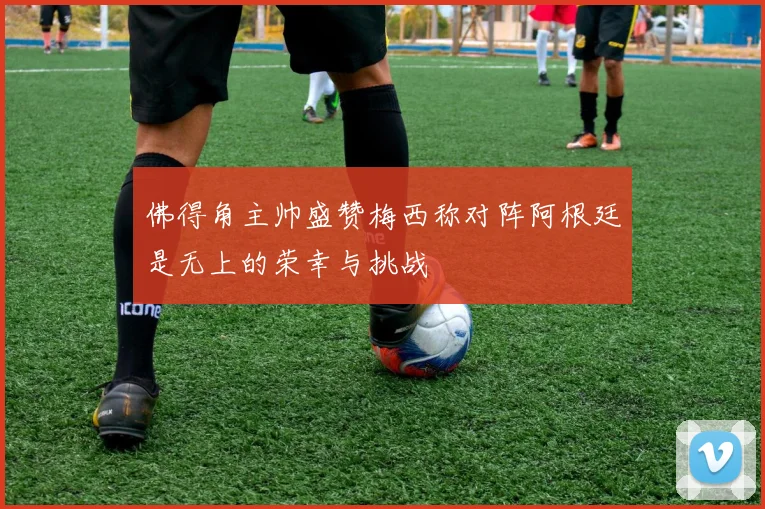 佛得角主帅盛赞梅西称对阵阿根廷是无上的荣幸与挑战